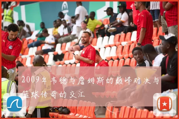 2009年韦德与詹姆斯的巅峰对决与篮球传奇的交汇