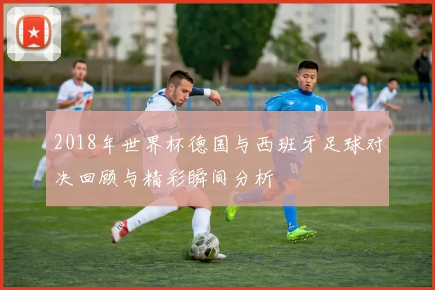 2018年世界杯德国与西班牙足球对决回顾与精彩瞬间分析