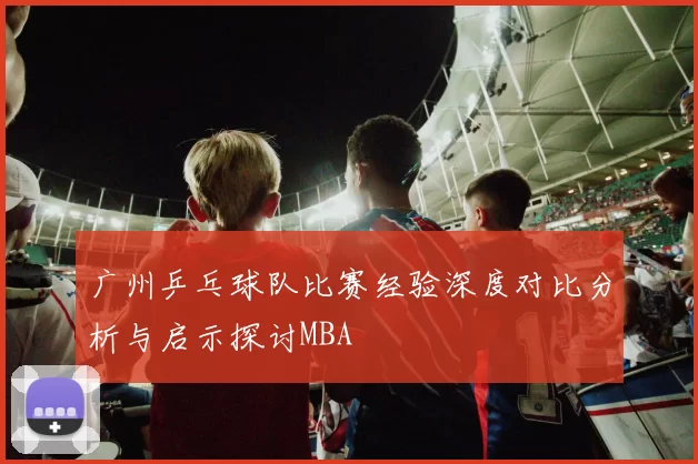 广州乒乓球队比赛经验深度对比分析与启示探讨MBA