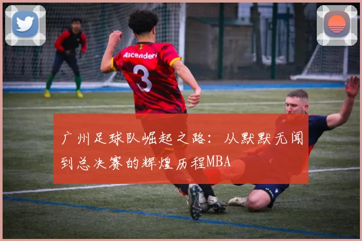 广州足球队崛起之路：从默默无闻到总决赛的辉煌历程MBA