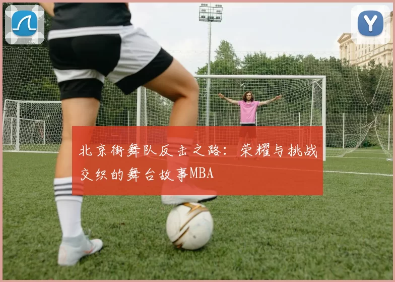 北京街舞队反击之路：荣耀与挑战交织的舞台故事MBA