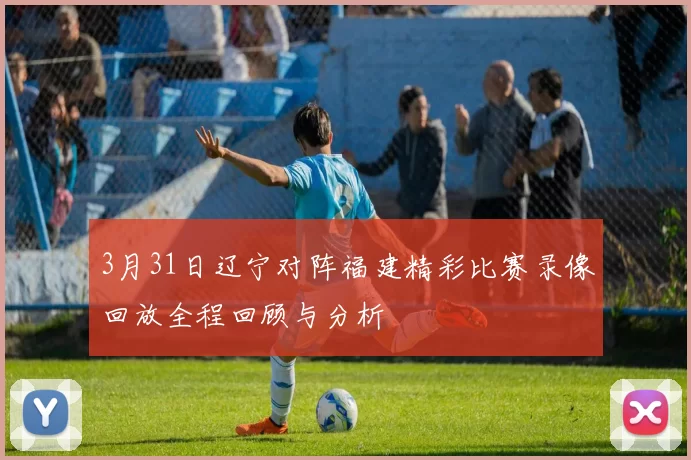 3月31日辽宁对阵福建精彩比赛录像回放全程回顾与分析