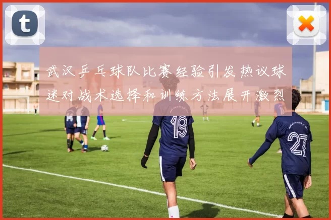 武汉乒乓球队比赛经验引发热议球迷对战术选择和训练方法展开激烈讨论