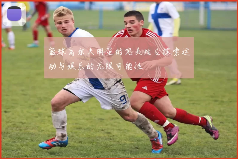 篮球高尔夫明星的完美结合探索运动与娱乐的无限可能性