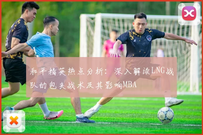 和平精英热点分析：深入解读LNG战队的包夹战术及其影响MBA