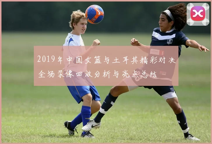 2019年中国女篮与土耳其精彩对决全场录像回放分析与亮点总结
