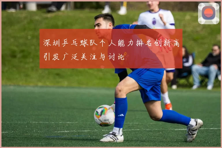 深圳乒乓球队个人能力排名创新高引发广泛关注与讨论