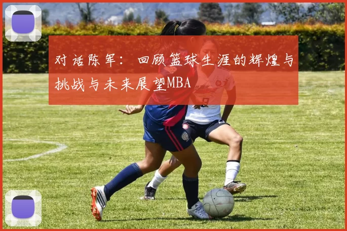 对话陈军：回顾篮球生涯的辉煌与挑战与未来展望MBA